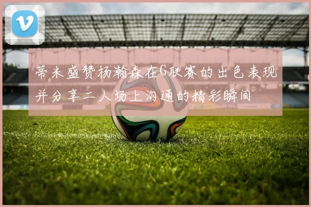 蒂米盛赞杨瀚森在G联赛的出色表现并分享二人场上沟通的精彩瞬间