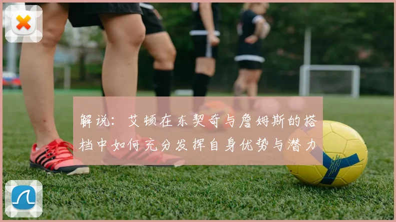 解说：艾顿在东契奇与詹姆斯的搭档中如何充分发挥自身优势与潜力