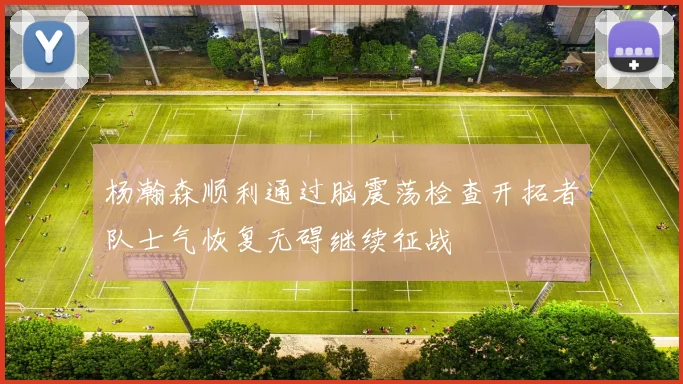 杨瀚森顺利通过脑震荡检查开拓者队士气恢复无碍继续征战