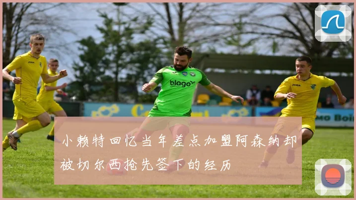 小赖特回忆当年差点加盟阿森纳却被切尔西抢先签下的经历