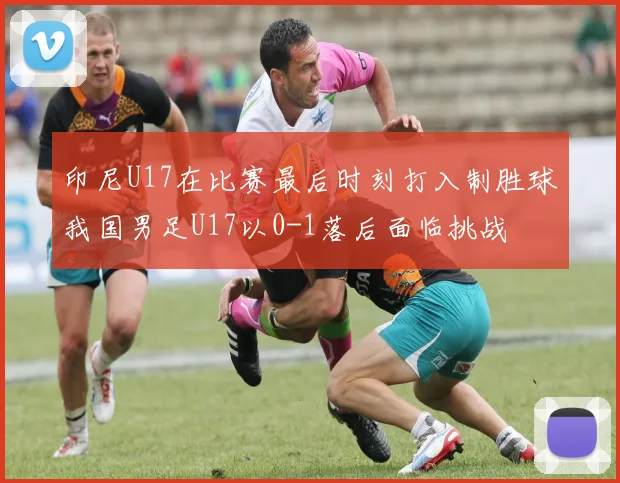 印尼U17在比赛最后时刻打入制胜球我国男足U17以0-1落后面临挑战
