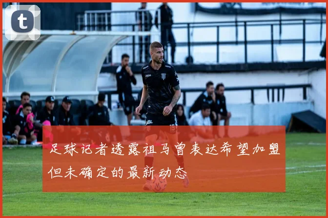 足球记者透露祖马曾表达希望加盟但未确定的最新动态