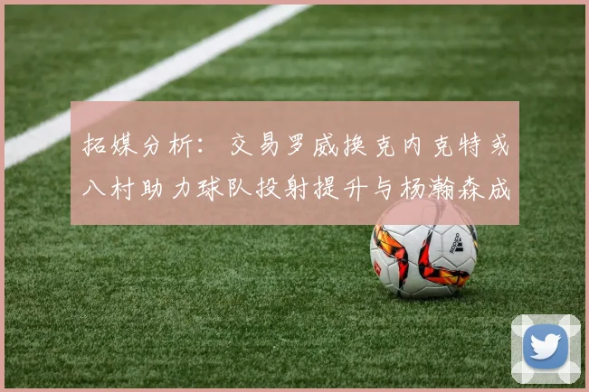 拓媒分析：交易罗威换克内克特或八村助力球队投射提升与杨瀚森成长