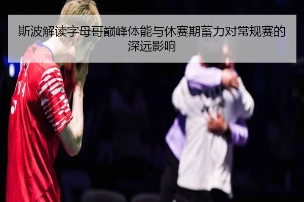 斯波解读字母哥巅峰体能与休赛期蓄力对常规赛的深远影响 | MorganSport
