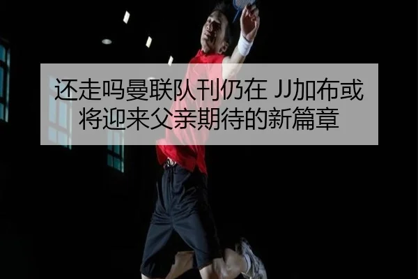 还走吗曼联队刊仍在 JJ加布或将迎来父亲期待的新篇章 | MorganSport